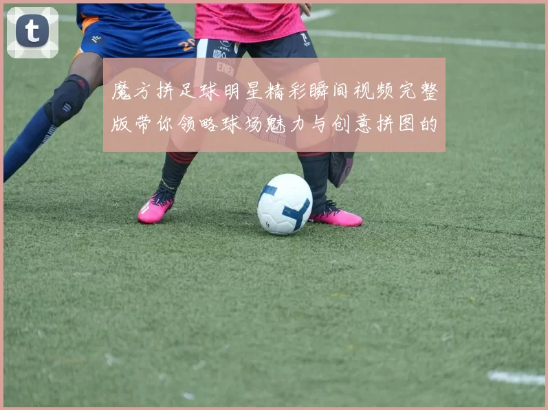 魔方拼足球明星精彩瞬间视频完整版带你领略球场魅力与创意拼图的完美结合