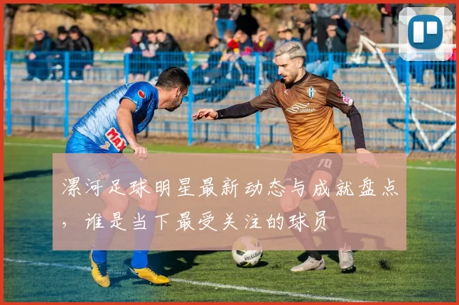 漯河足球明星最新动态与成就盘点，谁是当下最受关注的球员