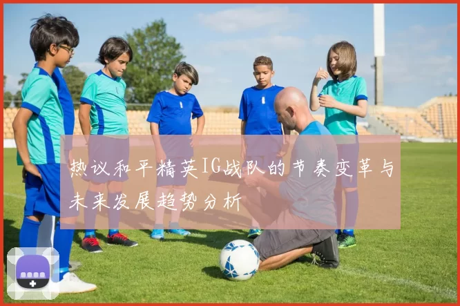 热议和平精英IG战队的节奏变革与未来发展趋势分析