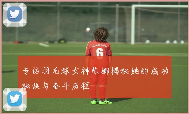 专访羽毛球女神陈娜揭秘她的成功秘诀与奋斗历程