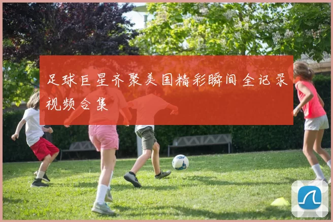 足球巨星齐聚美国精彩瞬间全记录视频合集