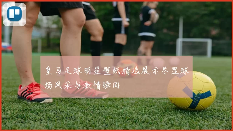 皇马足球明星壁纸精选展示尽显球场风采与激情瞬间