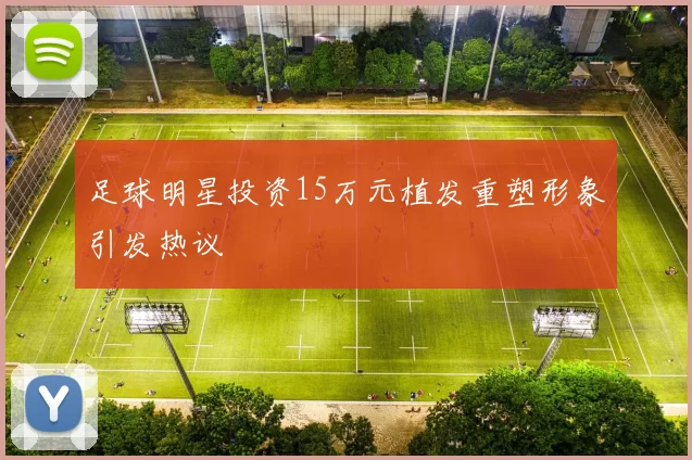 足球明星投资15万元植发重塑形象引发热议