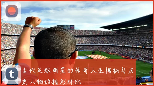 古代足球明星的传奇人生揭秘与历史人物的精彩对比