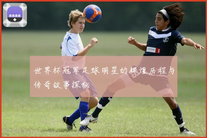 世界杯冠军足球明星的辉煌历程与传奇故事探秘
