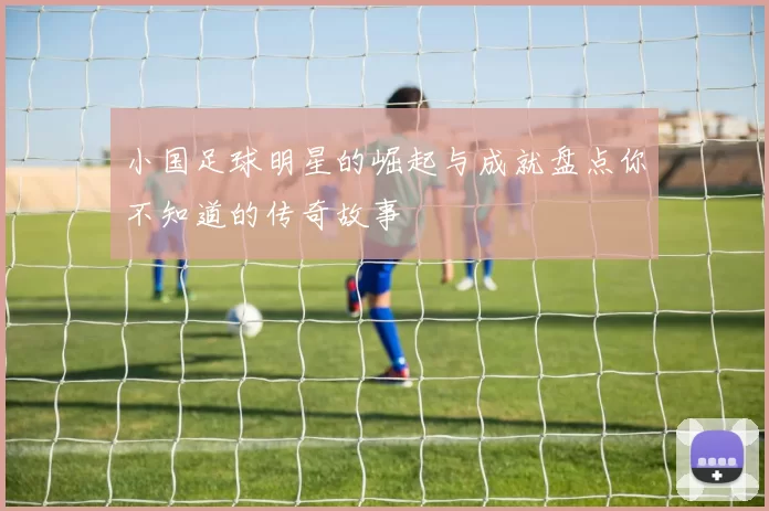 小国足球明星的崛起与成就盘点你不知道的传奇故事