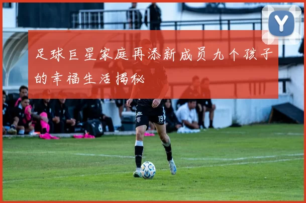足球巨星家庭再添新成员九个孩子的幸福生活揭秘