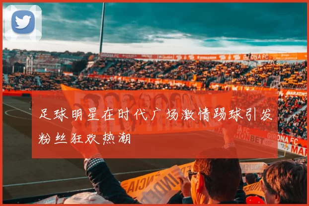 足球明星在时代广场激情踢球引发粉丝狂欢热潮