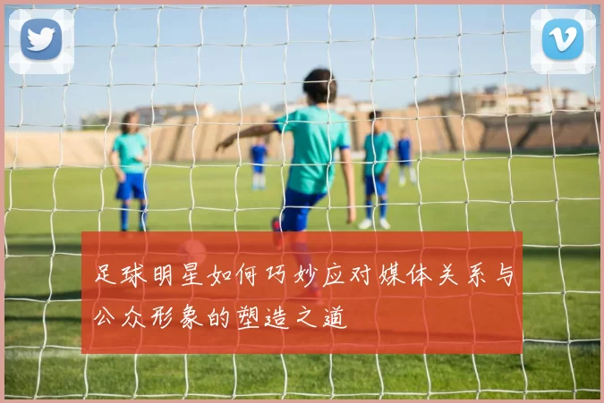 足球明星如何巧妙应对媒体关系与公众形象的塑造之道