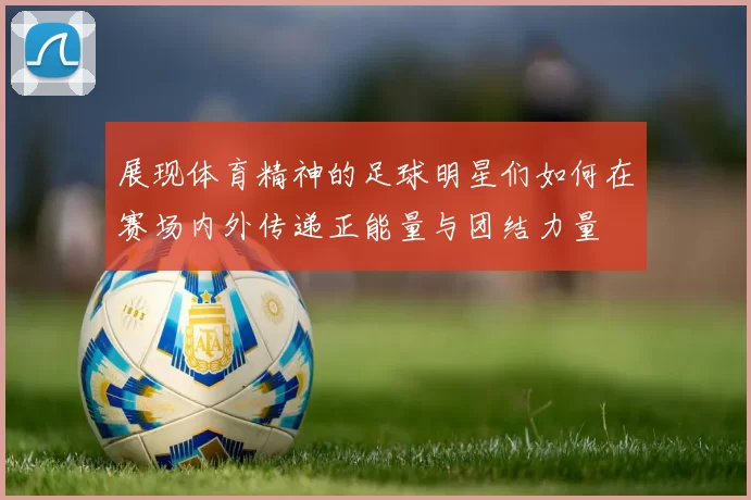 展现体育精神的足球明星们如何在赛场内外传递正能量与团结力量