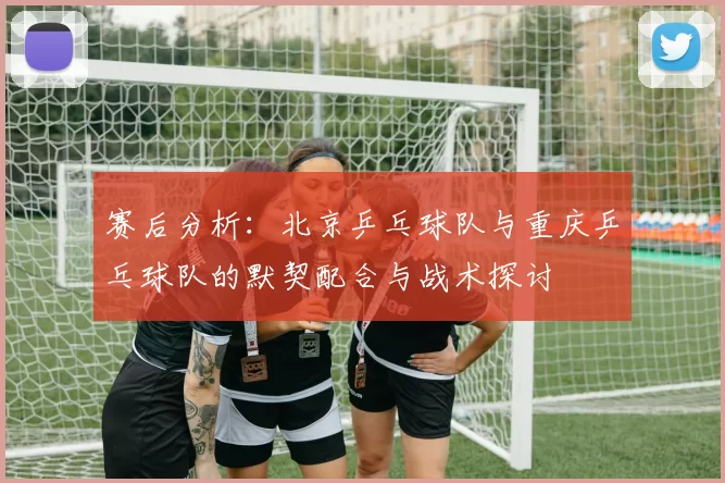赛后分析：北京乒乓球队与重庆乒乓球队的默契配合与战术探讨