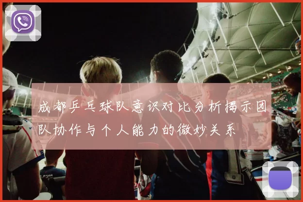成都乒乓球队意识对比分析揭示团队协作与个人能力的微妙关系