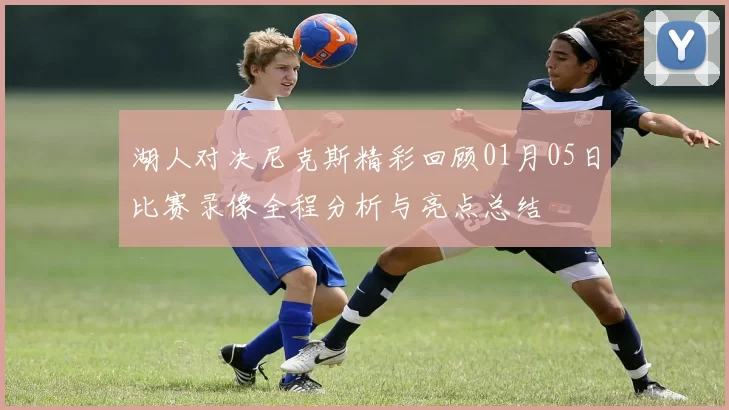 湖人对决尼克斯精彩回顾01月05日比赛录像全程分析与亮点总结