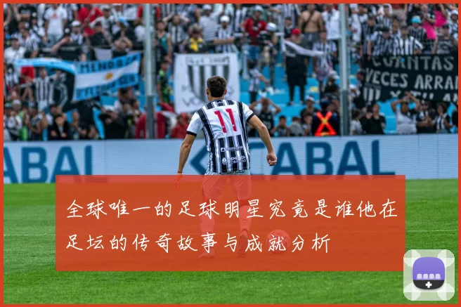 全球唯一的足球明星究竟是谁他在足坛的传奇故事与成就分析