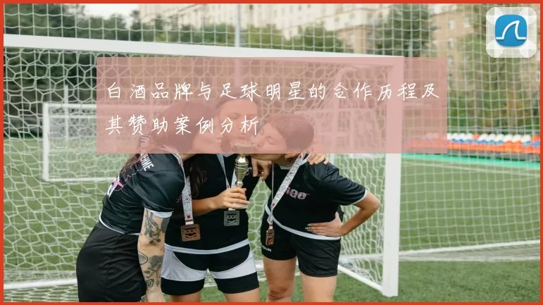 白酒品牌与足球明星的合作历程及其赞助案例分析