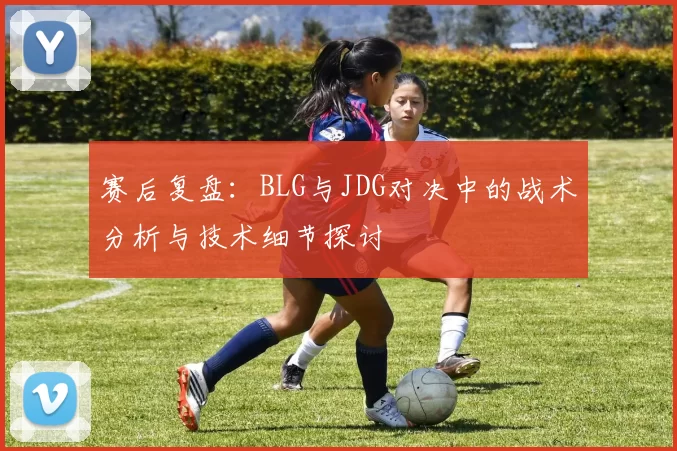 赛后复盘：BLG与JDG对决中的战术分析与技术细节探讨