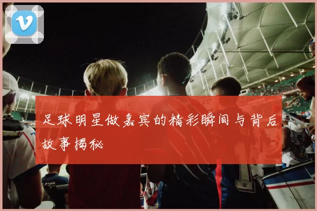 足球明星做嘉宾的精彩瞬间与背后故事揭秘