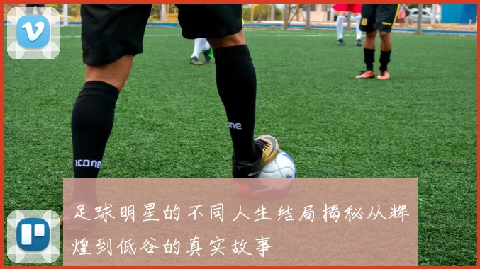 足球明星的不同人生结局揭秘从辉煌到低谷的真实故事