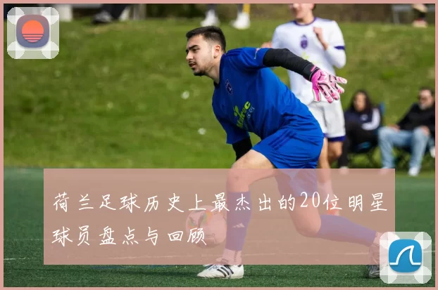 荷兰足球历史上最杰出的20位明星球员盘点与回顾