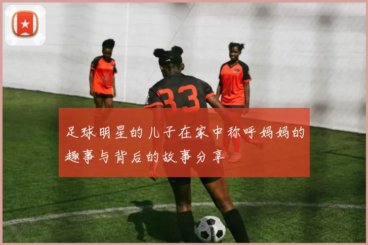 足球明星的儿子在家中称呼妈妈的趣事与背后的故事分享