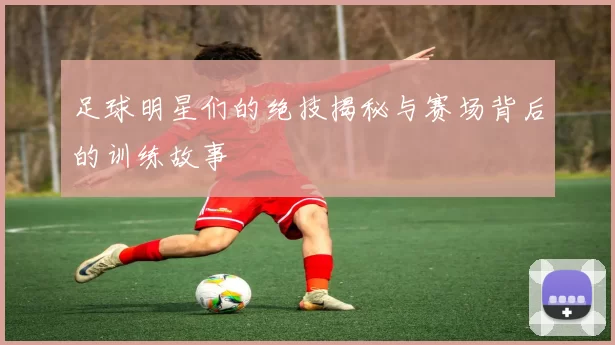 足球明星们的绝技揭秘与赛场背后的训练故事