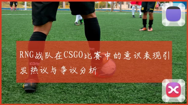 RNG战队在CSGO比赛中的意识表现引发热议与争议分析