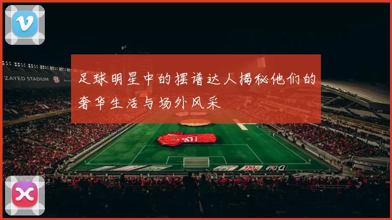 足球明星中的摆谱达人揭秘他们的奢华生活与场外风采