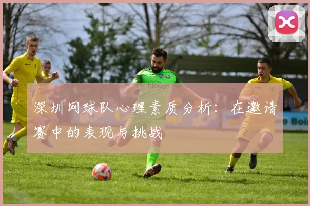 深圳网球队心理素质分析：在邀请赛中的表现与挑战