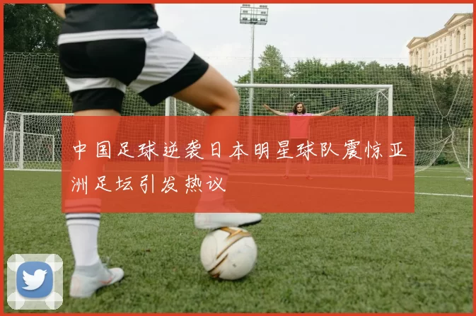 中国足球逆袭日本明星球队震惊亚洲足坛引发热议