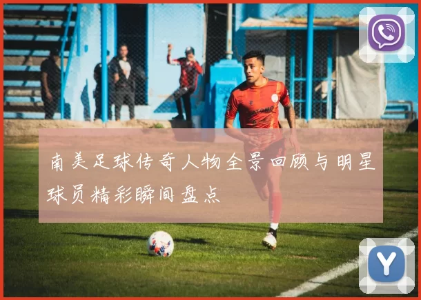 南美足球传奇人物全景回顾与明星球员精彩瞬间盘点