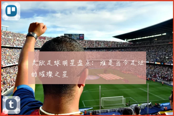 美欧足球明星盘点：谁是当今足坛的璀璨之星