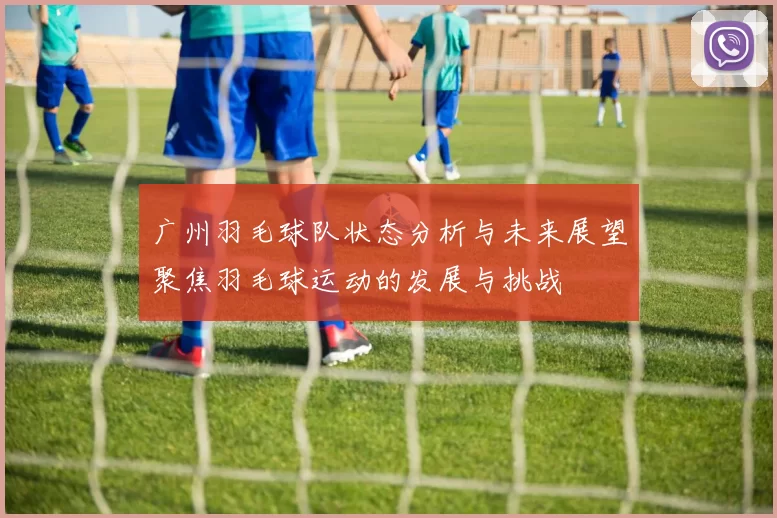 广州羽毛球队状态分析与未来展望聚焦羽毛球运动的发展与挑战