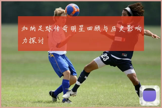 加纳足球传奇明星回顾与历史影响力探讨