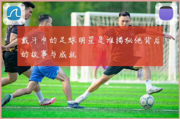 戴汗巾的足球明星是谁揭秘他背后的故事与成就