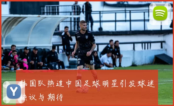 韩国队热追中国足球明星引发球迷热议与期待