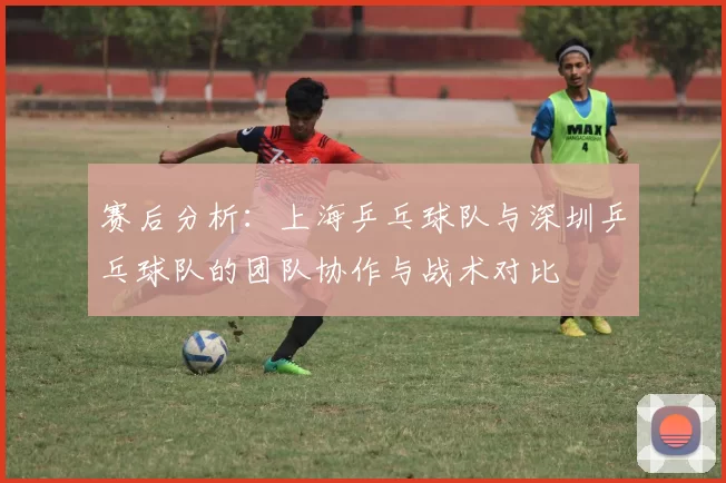 赛后分析：上海乒乓球队与深圳乒乓球队的团队协作与战术对比