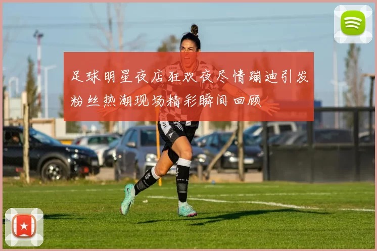 足球明星夜店狂欢夜尽情蹦迪引发粉丝热潮现场精彩瞬间回顾