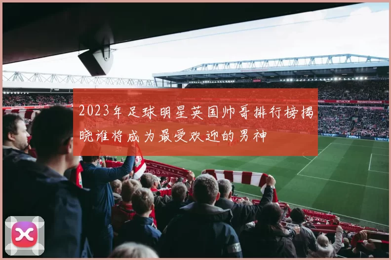 2023年足球明星英国帅哥排行榜揭晓谁将成为最受欢迎的男神