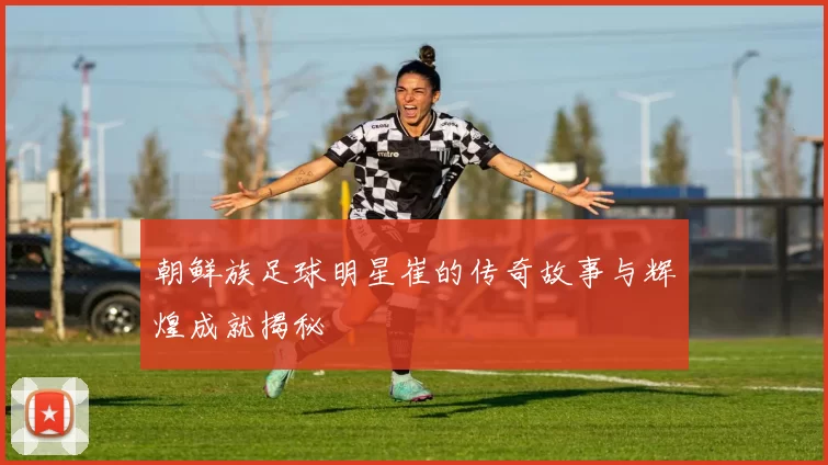 朝鲜族足球明星崔的传奇故事与辉煌成就揭秘