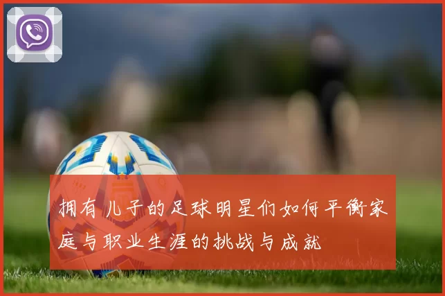 拥有儿子的足球明星们如何平衡家庭与职业生涯的挑战与成就