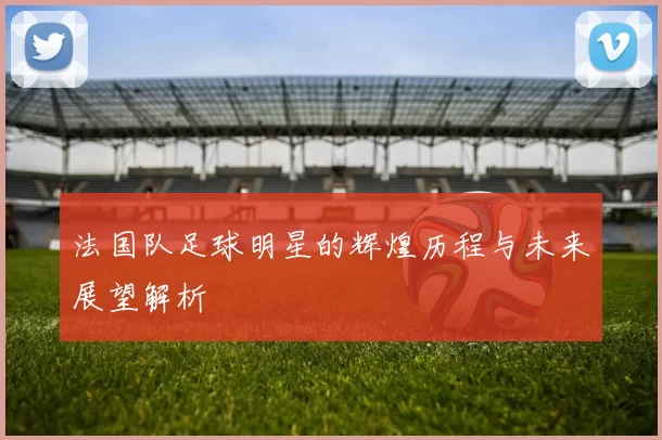 法国队足球明星的辉煌历程与未来展望解析