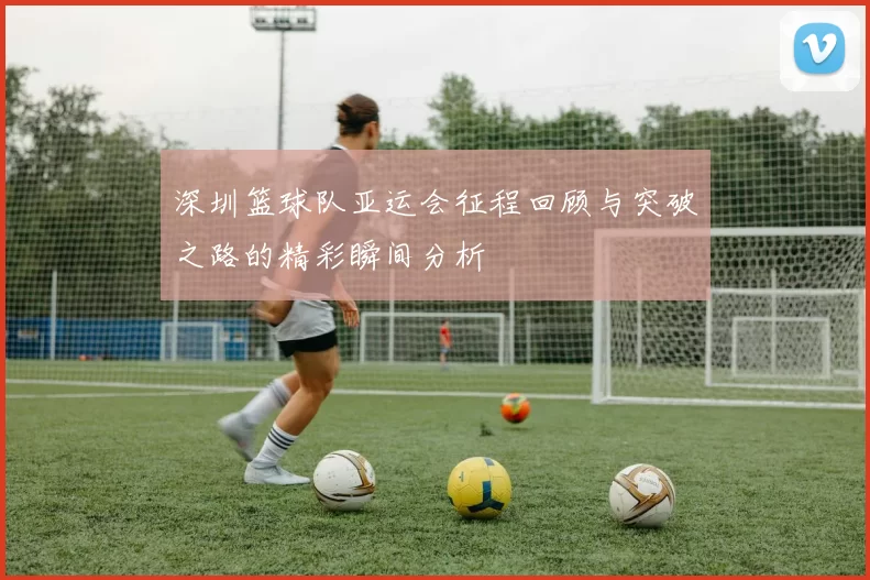 深圳篮球队亚运会征程回顾与突破之路的精彩瞬间分析