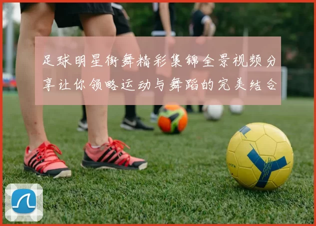 足球明星街舞精彩集锦全景视频分享让你领略运动与舞蹈的完美结合