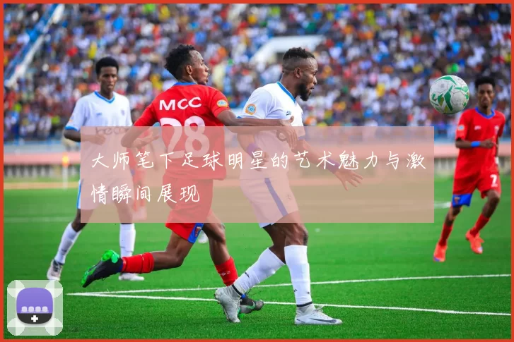 大师笔下足球明星的艺术魅力与激情瞬间展现