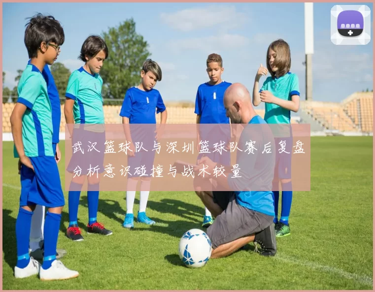 武汉篮球队与深圳篮球队赛后复盘分析意识碰撞与战术较量