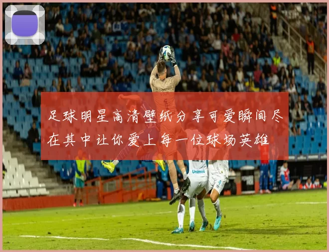 足球明星高清壁纸分享可爱瞬间尽在其中让你爱上每一位球场英雄