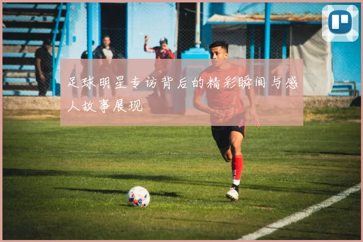 足球明星专访背后的精彩瞬间与感人故事展现