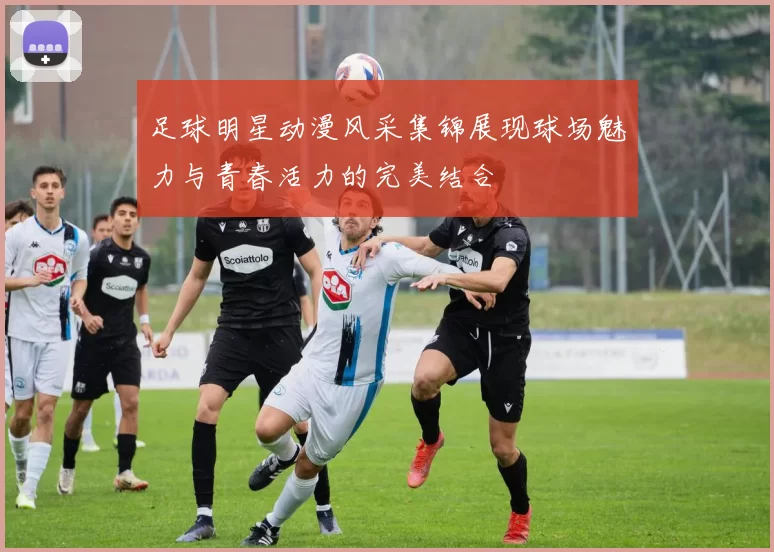 足球明星动漫风采集锦展现球场魅力与青春活力的完美结合
