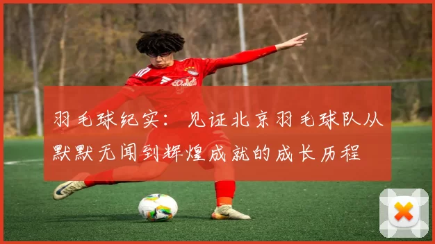 羽毛球纪实：见证北京羽毛球队从默默无闻到辉煌成就的成长历程