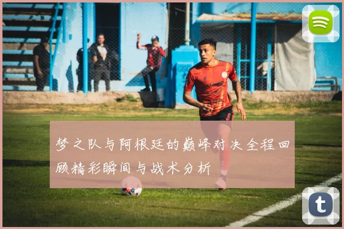 梦之队与阿根廷的巅峰对决全程回顾精彩瞬间与战术分析